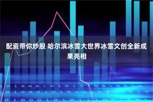 配资带你炒股 哈尔滨冰雪大世界冰雪文创全新成果亮相