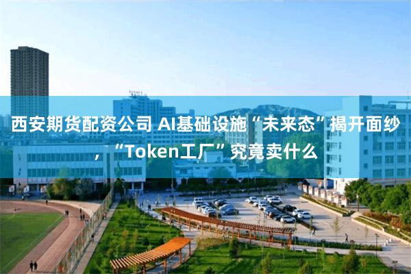 西安期货配资公司 AI基础设施“未来态”揭开面纱，“Token工厂”究竟卖什么