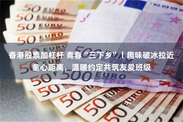 香港股票加杠杆 青春“三下乡”丨趣味破冰拉近童心距离，温暖约定共筑友爱班级