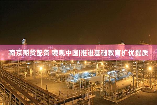 南京期货配资 镜观中国|推进基础教育扩优提质