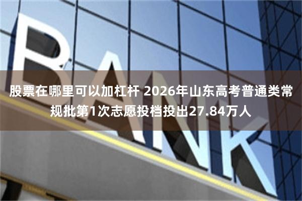 股票在哪里可以加杠杆 2026年山东高考普通类常规批第1次志愿投档投出27.84万人