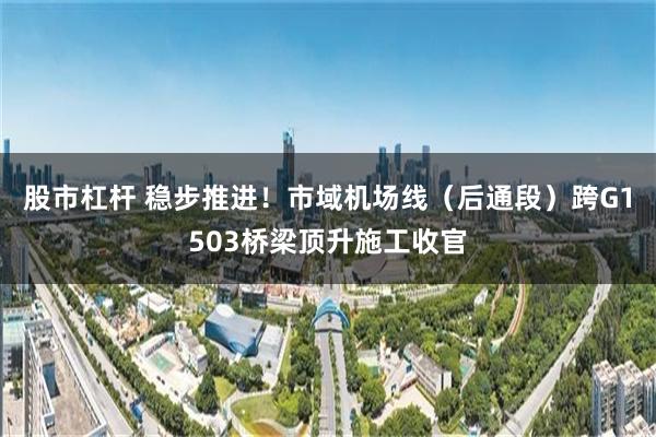 股市杠杆 稳步推进！市域机场线（后通段）跨G1503桥梁顶升施工收官