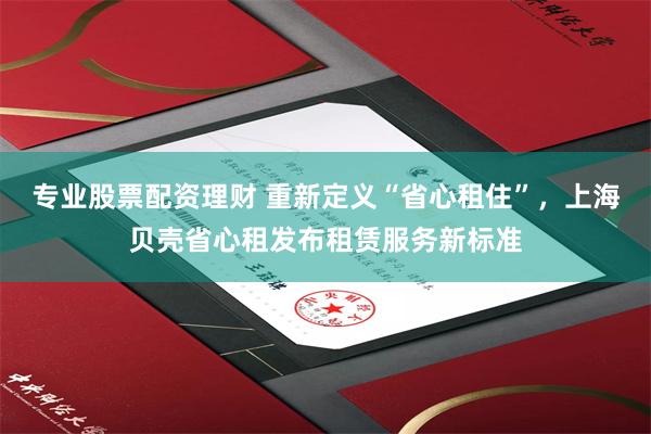 专业股票配资理财 重新定义“省心租住”，上海贝壳省心租发布租赁服务新标准