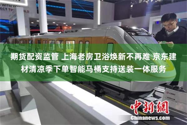 期货配资监管 上海老房卫浴焕新不再难 京东建材清凉季下单智能马桶支持送装一体服务