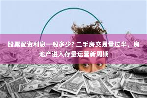 股票配资利息一般多少? 二手房交易量过半，房地产进入存量运营新周期