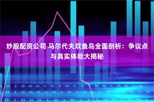 炒股配资公司 马尔代夫双鱼岛全面剖析：争议点与真实体验大揭秘