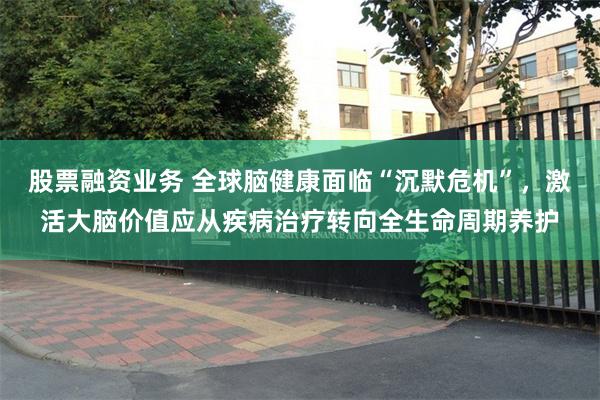 股票融资业务 全球脑健康面临“沉默危机”，激活大脑价值应从疾病治疗转向全生命周期养护