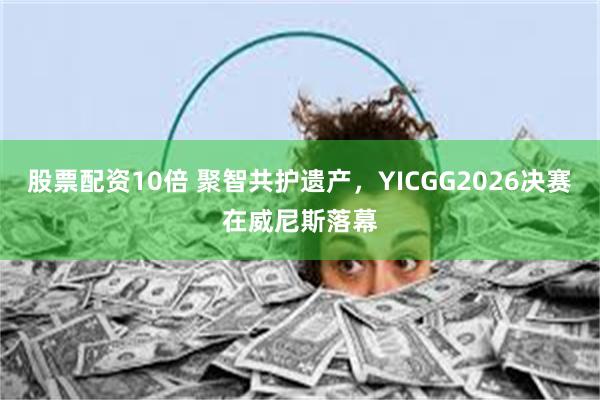 股票配资10倍 聚智共护遗产，YICGG2026决赛在威尼斯落幕