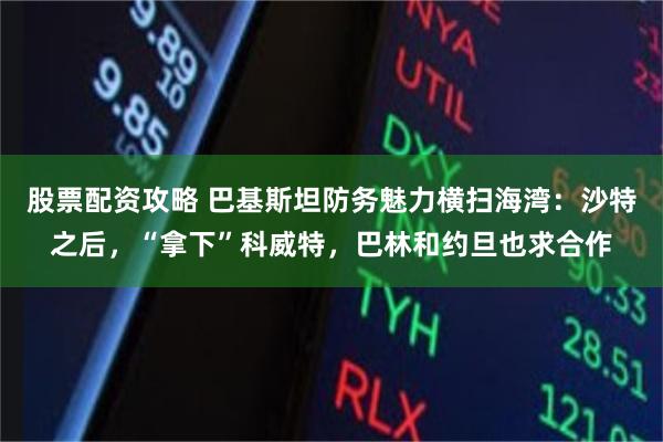 股票配资攻略 巴基斯坦防务魅力横扫海湾：沙特之后，“拿下”科威特，巴林和约旦也求合作