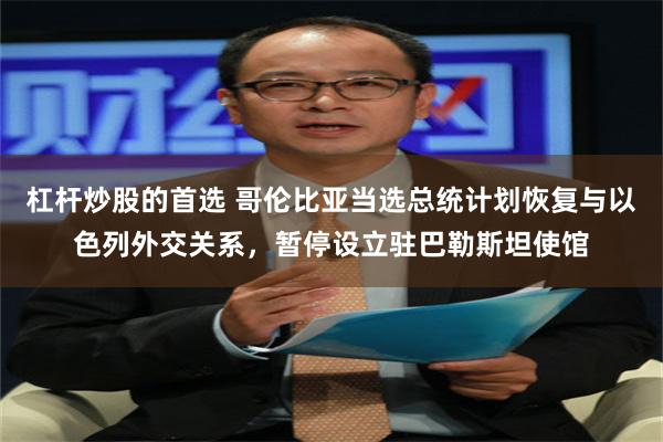 杠杆炒股的首选 哥伦比亚当选总统计划恢复与以色列外交关系，暂停设立驻巴勒斯坦使馆