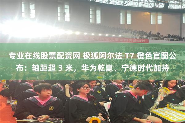 专业在线股票配资网 极狐阿尔法 T7 橙色官图公布：轴距超 3 米，华为乾崑、宁德时代加持