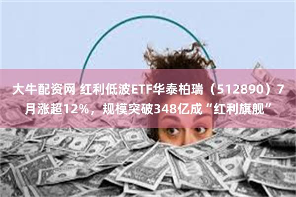 大牛配资网 红利低波ETF华泰柏瑞（512890）7月涨超12%，规模突破348亿成“红利旗舰”