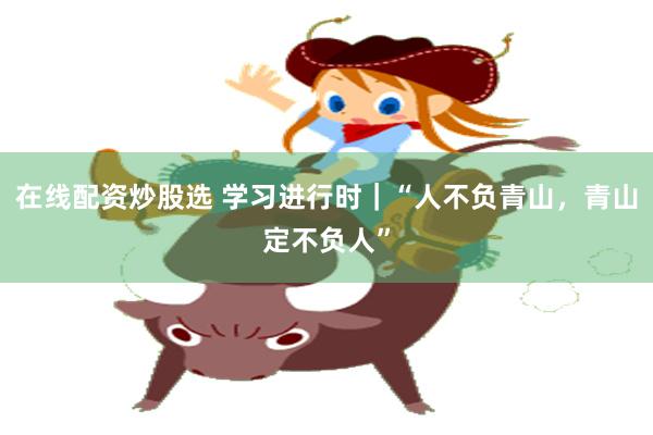 在线配资炒股选 学习进行时｜“人不负青山，青山定不负人”