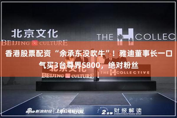 香港股票配资 “余承东没吹牛”！雅迪董事长一口气买3台尊界S800，绝对粉丝