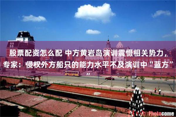 股票配资怎么配 中方黄岩岛演训震慑相关势力,专家:侵权外方船只的能力水平不及演训中“蓝方”