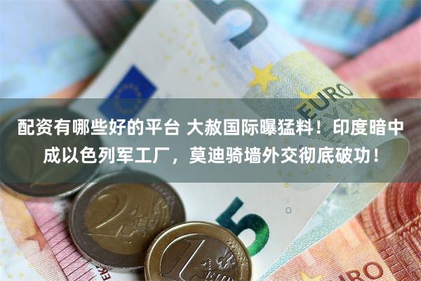 配资有哪些好的平台 大赦国际曝猛料!印度暗中成以色列军工厂,莫迪骑墙外交彻底破功!