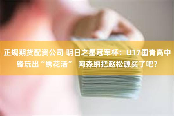 正规期货配资公司 明日之星冠军杯:U17国青高中锋玩出“绣花活” 阿森纳把赵松源买了吧?
