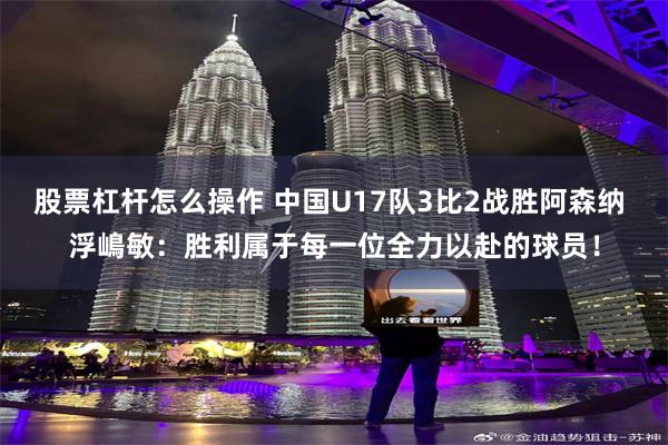 股票杠杆怎么操作 中国U17队3比2战胜阿森纳 浮嶋敏：胜利属于每一位全力以赴的球员！