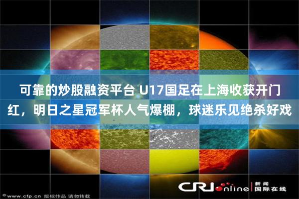 可靠的炒股融资平台 U17国足在上海收获开门红，明日之星冠军杯人气爆棚，球迷乐见绝杀好戏