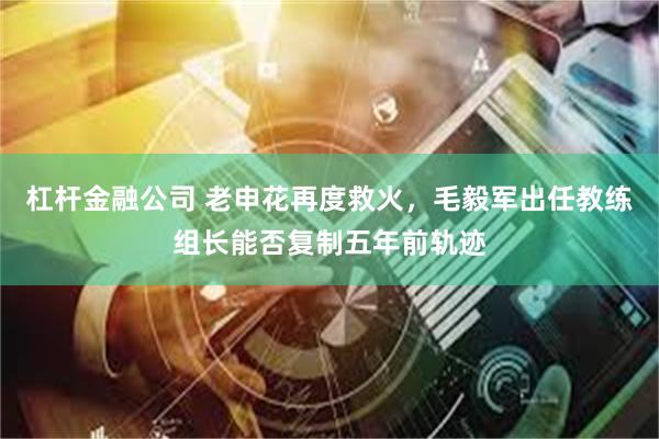 杠杆金融公司 老申花再度救火,毛毅军出任教练组长能否复制五年前轨迹
