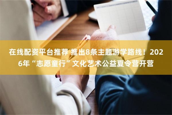 在线配资平台推荐 推出8条主题游学路线!2026年“志愿童行”文化艺术公益夏令营开营