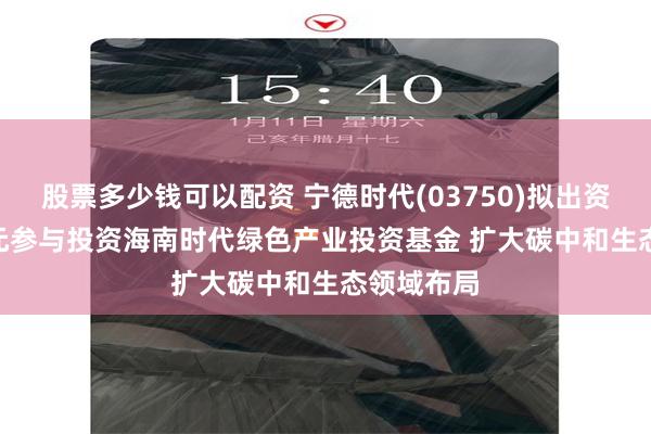 股票多少钱可以配资 宁德时代(03750)拟出资24.75亿元参与投资海南时代绿色产业投资基金 扩大碳中和生态领域布局