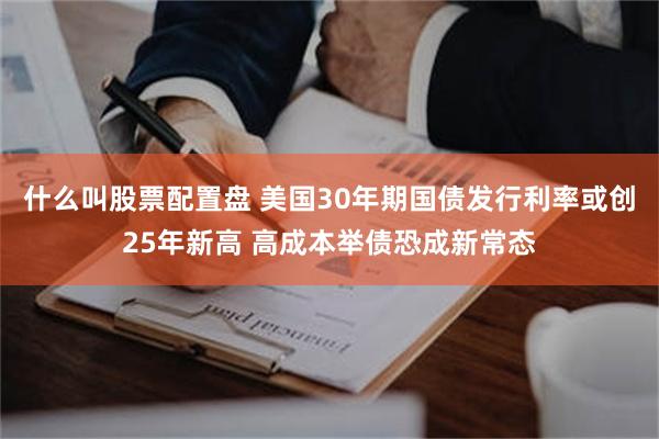 什么叫股票配置盘 美国30年期国债发行利率或创25年新高 高成本举债恐成新常态
