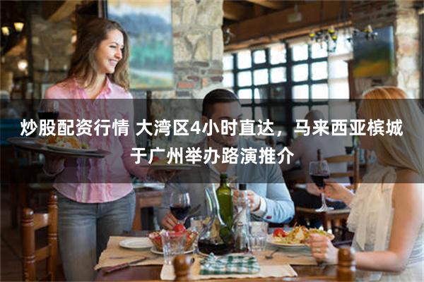 炒股配资行情 大湾区4小时直达，马来西亚槟城于广州举办路演推介