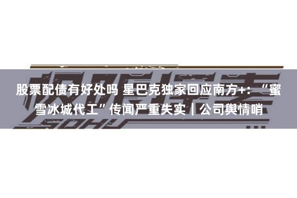 股票配债有好处吗 星巴克独家回应南方+：“蜜雪冰城代工”传闻严重失实｜公司舆情哨