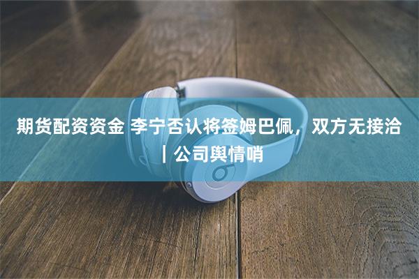 期货配资资金 李宁否认将签姆巴佩,双方无接洽|公司舆情哨