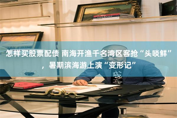怎样买股票配债 南海开渔千名湾区客抢“头啖鲜”，暑期滨海游上演“变形记”