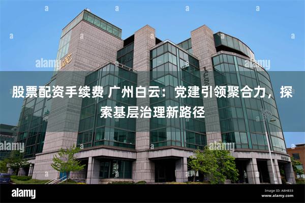 股票配资手续费 广州白云:党建引领聚合力,探索基层治理新路径