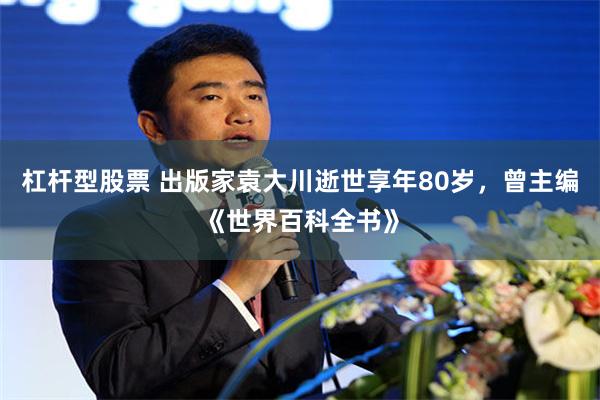 杠杆型股票 出版家袁大川逝世享年80岁，曾主编《世界百科全书》