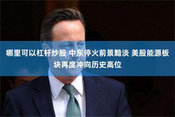 哪里可以杠杆炒股 中东停火前景黯淡 美股能源板块再度冲向历史高位