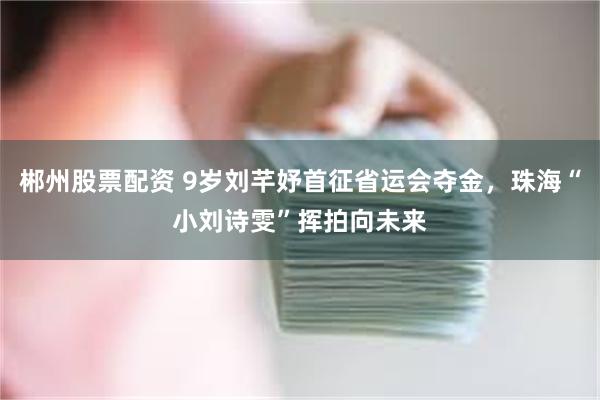 郴州股票配资 9岁刘芊妤首征省运会夺金，珠海“小刘诗雯”挥拍向未来