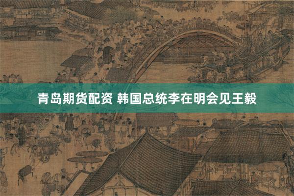 青岛期货配资 韩国总统李在明会见王毅