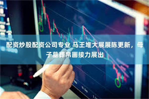 配资炒股配资公司专业 马王堆大展展陈更新，母子墓葬帛画接力展出