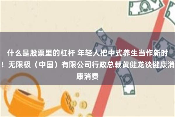 什么是股票里的杠杆 年轻人把中式养生当作新时尚！无限极（中国）有限公司行政总裁黄健龙谈健康消费
