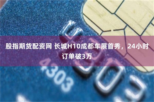 股指期货配资网 长城H10成都车展首秀，24小时订单破3万