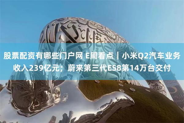 股票配资有哪些门户网 E周看点｜小米Q2汽车业务收入239亿元；蔚来第三代ES8第14万台交付