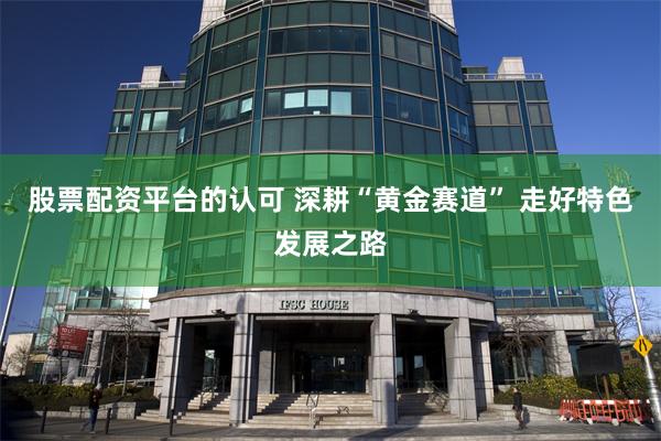 股票配资平台的认可 深耕“黄金赛道” 走好特色发展之路