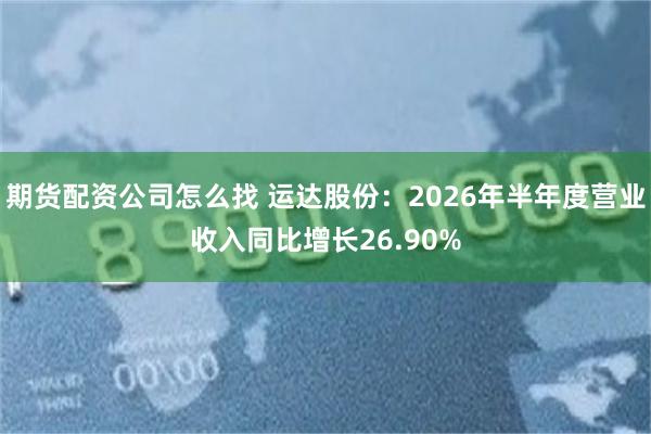 期货配资公司怎么找 运达股份：2026年半年度营业收入同比增长26.90%