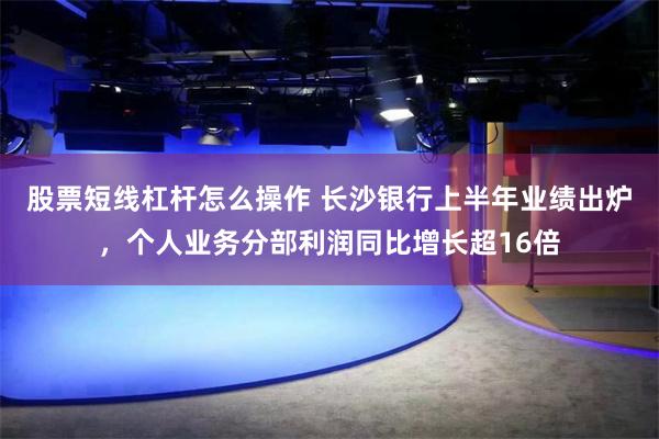 股票短线杠杆怎么操作 长沙银行上半年业绩出炉，个人业务分部利润同比增长超16倍