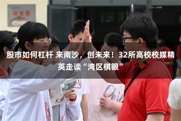 股市如何杠杆 来南沙，创未来！32所高校校媒精英走读“湾区棋眼”