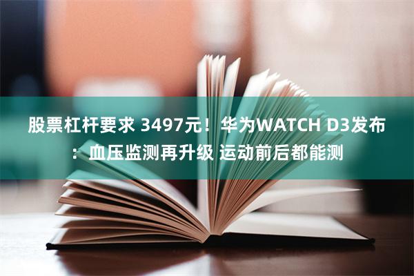 股票杠杆要求 3497元！华为WATCH D3发布：血压监测再升级 运动前后都能测