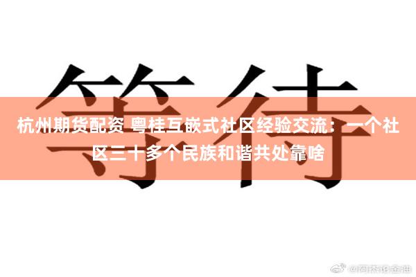 杭州期货配资 粤桂互嵌式社区经验交流：一个社区三十多个民族和谐共处靠啥