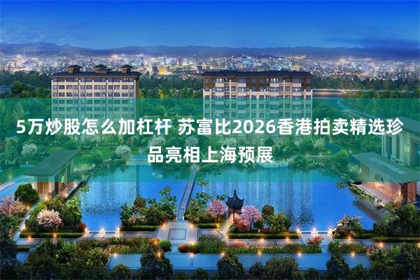 5万炒股怎么加杠杆 苏富比2026香港拍卖精选珍品亮相上海预展