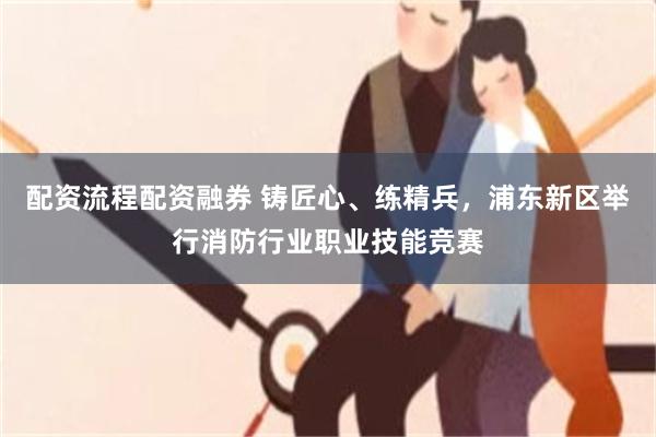 配资流程配资融券 铸匠心、练精兵，浦东新区举行消防行业职业技能竞赛