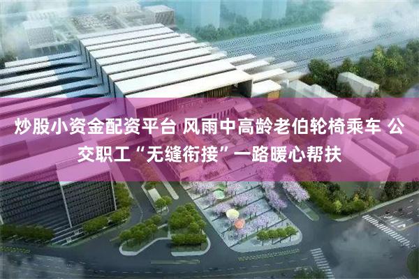 炒股小资金配资平台 风雨中高龄老伯轮椅乘车 公交职工“无缝衔接”一路暖心帮扶