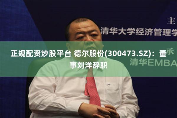 正规配资炒股平台 德尔股份(300473.SZ)：董事刘洋辞职